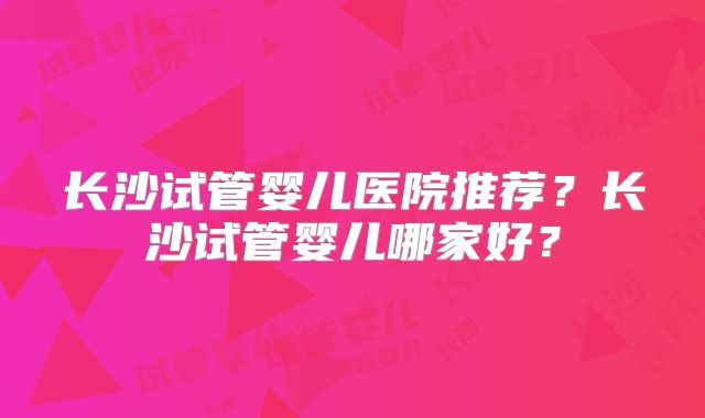 长沙试管婴儿医院推荐？长沙试管婴儿哪家好？