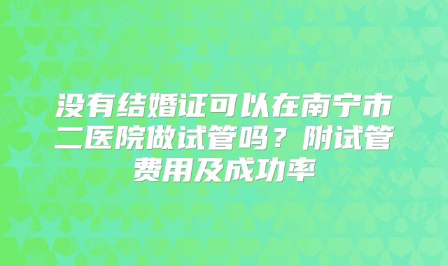 没有结婚证可以在南宁市二医院做试管吗?附试管费用及成功率