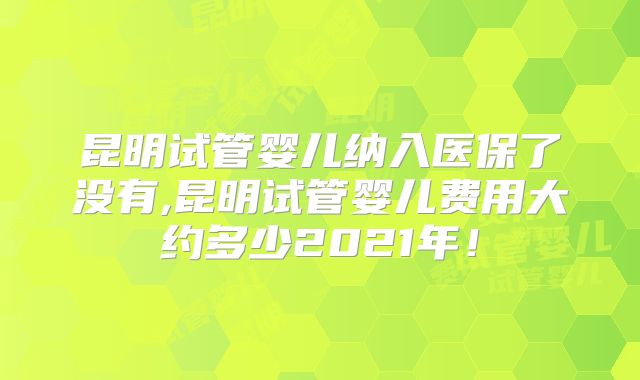 昆明试管婴儿纳入医保了没有,昆明试管婴儿费用大约多少2021年！
