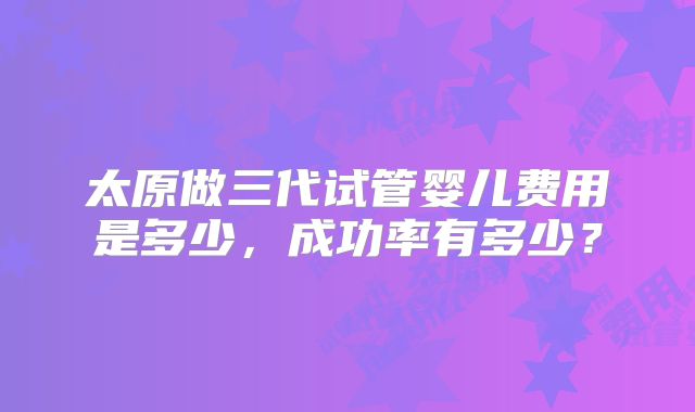 太原做三代试管婴儿费用是多少,成功率有多少?