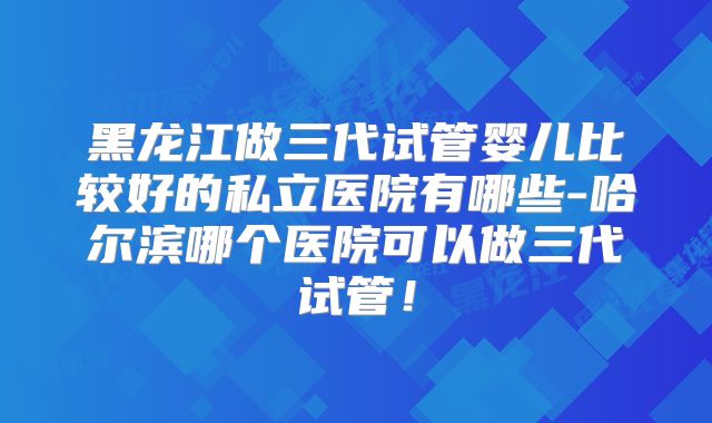 黑龙江做三代试管婴儿比较好的私立医院有哪些-哈尔滨哪个医院可以做三代试管!