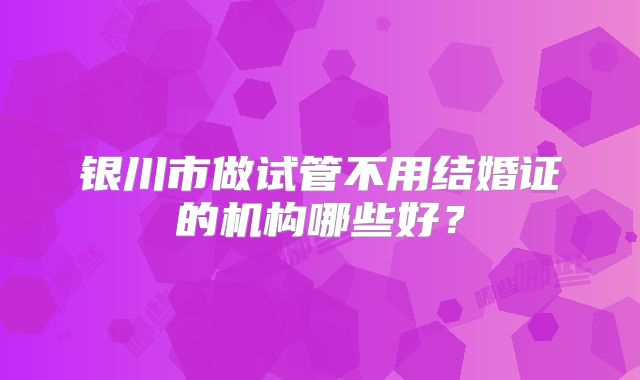 银川市做试管不用结婚证的机构哪些好？