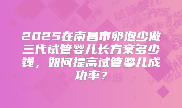 2025在南昌市卵泡少做三代试管婴儿长方案多少钱，如何提高试管婴儿成功率？