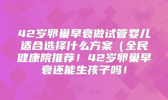 42岁卵巢早衰做试管婴儿适合选择什么方案（全民健康院推荐！42岁卵巢早衰还能生孩子吗！