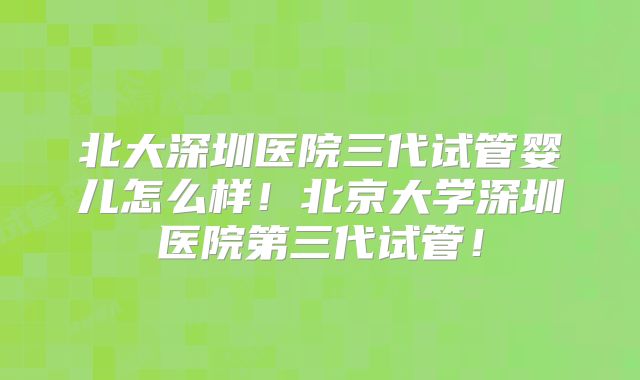 北大深圳医院三代试管婴儿怎么样！北京大学深圳医院第三代试管！