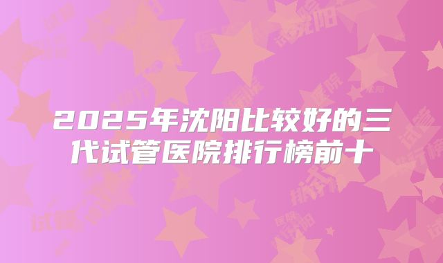 2025年沈阳比较好的三代试管医院排行榜前十