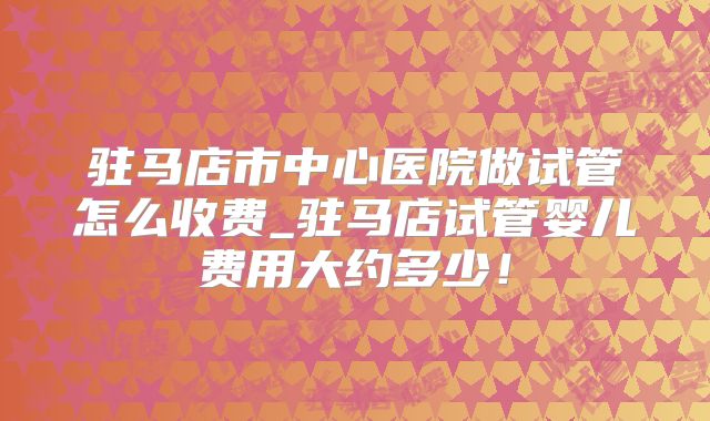 驻马店市中心医院做试管怎么收费_驻马店试管婴儿费用大约多少！