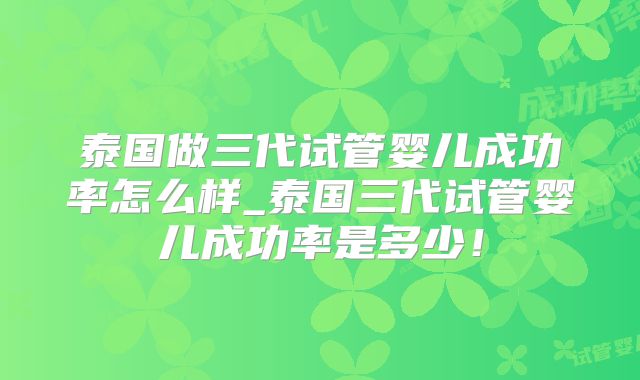 泰国做三代试管婴儿成功率怎么样_泰国三代试管婴儿成功率是多少！