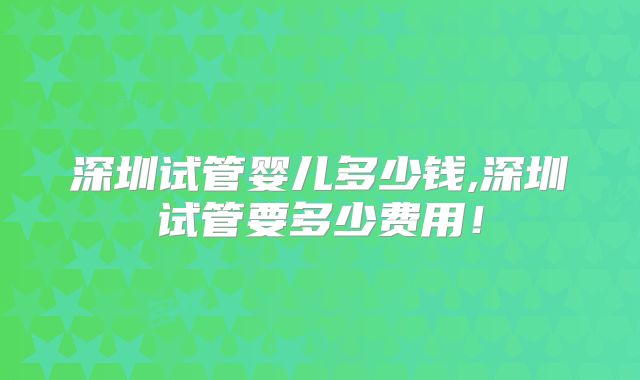 深圳试管婴儿多少钱,深圳试管要多少费用！