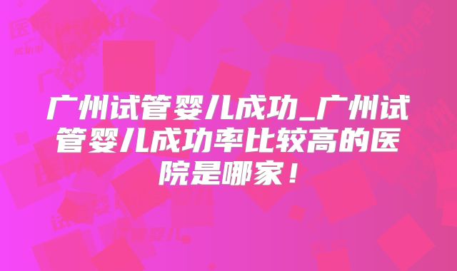 广州试管婴儿成功_广州试管婴儿成功率比较高的医院是哪家！