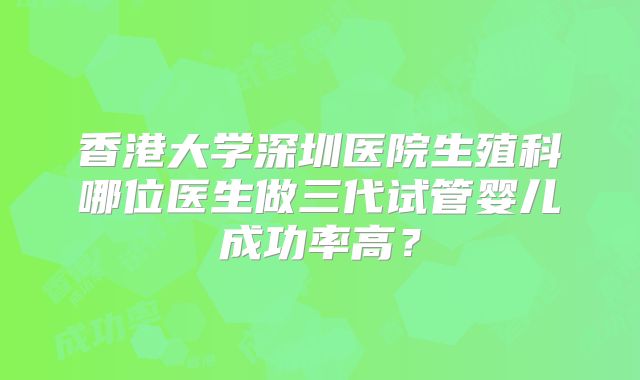 香港大学深圳医院生殖科哪位医生做三代试管婴儿成功率高？