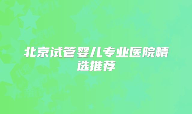 北京试管婴儿专业医院精选推荐