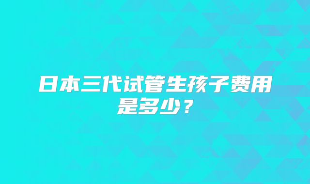日本三代试管生孩子费用是多少？