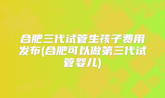 合肥三代试管生孩子费用发布(合肥可以做第三代试管婴儿)