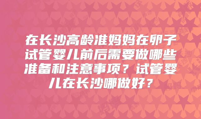 在长沙高龄准妈妈在卵子试管婴儿前后需要做哪些准备和注意事项？试管婴儿在长沙哪做好？