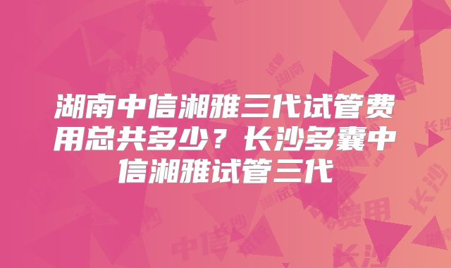 湖南中信湘雅三代试管费用总共多少？长沙多囊中信湘雅试管三代