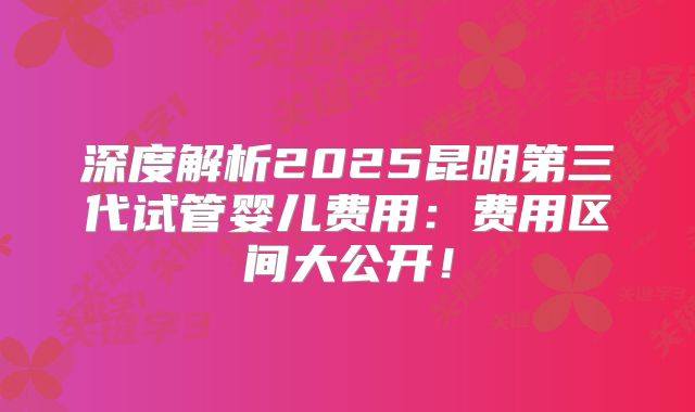 深度解析2025昆明第三代试管婴儿费用:费用区间大公开!