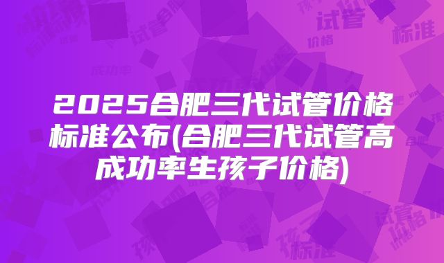 2025合肥三代试管价格标准公布(合肥三代试管高成功率生孩子价格)