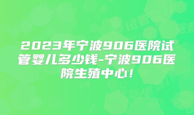 2023年宁波906医院试管婴儿多少钱-宁波906医院生殖中心！