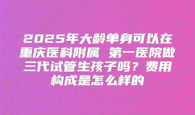 2025年大龄单身可以在重庆医科附属 第一医院做三代试管生孩子吗?费用构成是怎么样的