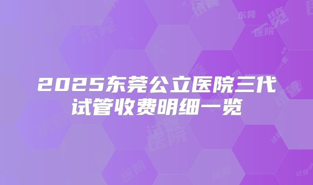 2025东莞公立医院三代试管收费明细一览