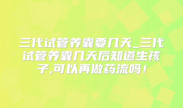 三代试管养囊要几天_三代试管养囊几天后知道生孩子,可以再做药流吗！