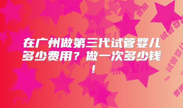 在广州做第三代试管婴儿多少费用?做一次多少钱!