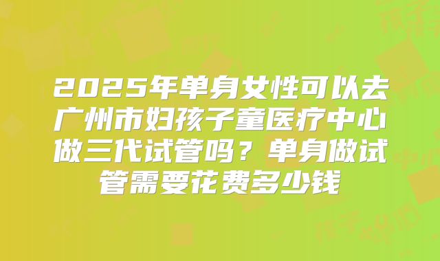 2025年单身女性可以去广州市妇孩子童医疗中心做三代试管吗?单身做试管需要花费多少钱