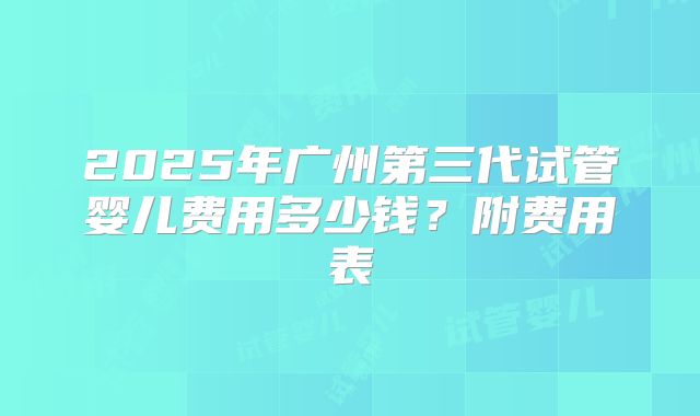 2025年广州第三代试管婴儿费用多少钱?附费用表