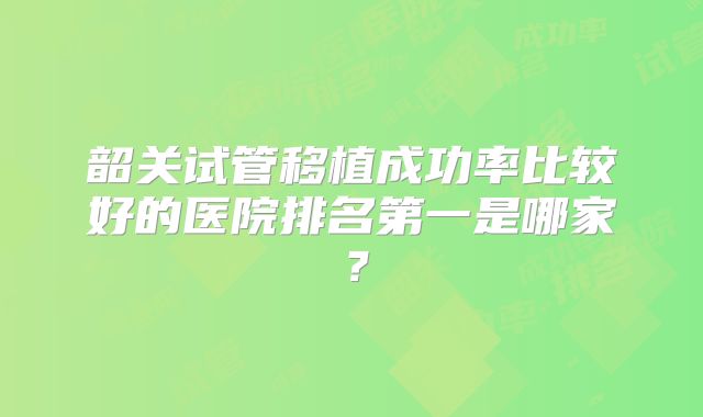 韶关试管移植成功率比较好的医院排名第一是哪家？