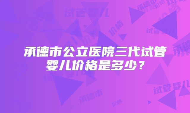 承德市公立医院三代试管婴儿价格是多少？