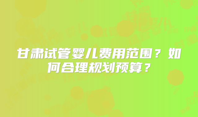 甘肃试管婴儿费用范围？如何合理规划预算？