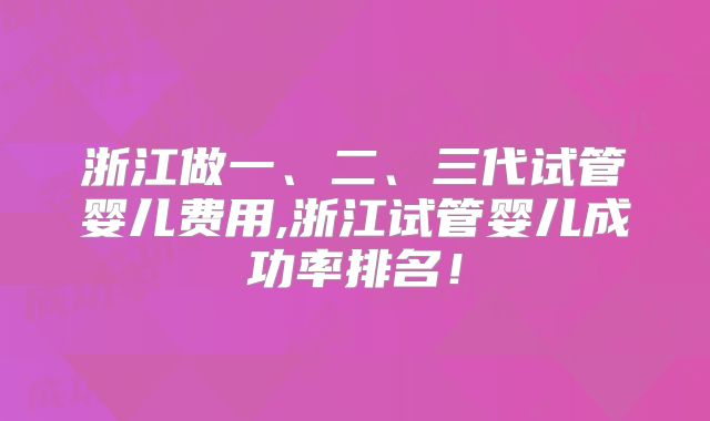浙江做一、二、三代试管婴儿费用,浙江试管婴儿成功率排名!