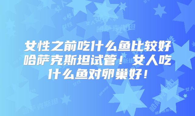 女性之前吃什么鱼比较好哈萨克斯坦试管！女人吃什么鱼对卵巢好！