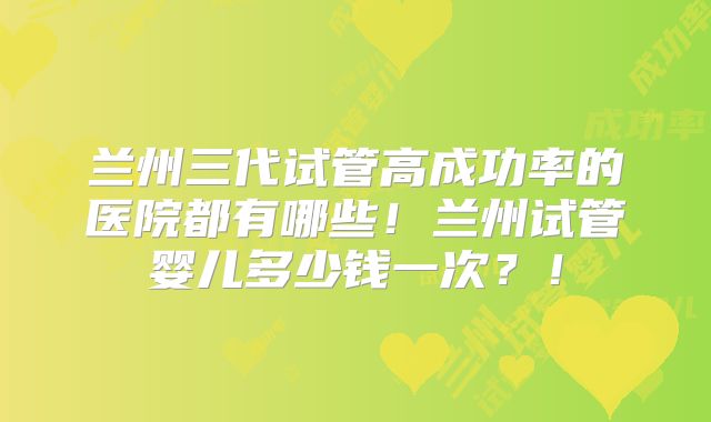 兰州三代试管高成功率的医院都有哪些！兰州试管婴儿多少钱一次？！