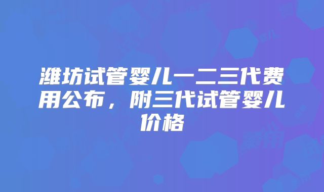 潍坊试管婴儿一二三代费用公布，附三代试管婴儿价格