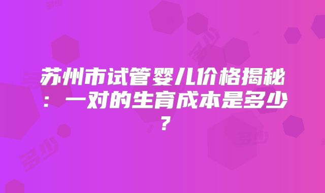 苏州市试管婴儿价格揭秘：一对的生育成本是多少？