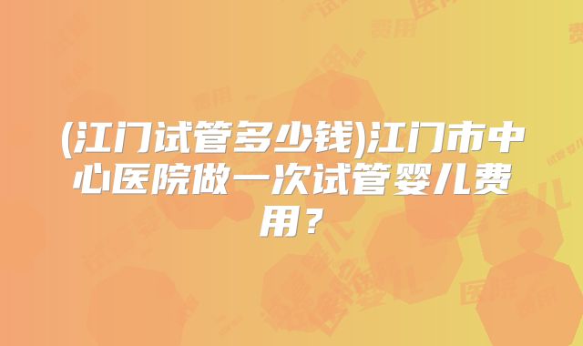 (江门试管多少钱)江门市中心医院做一次试管婴儿费用?