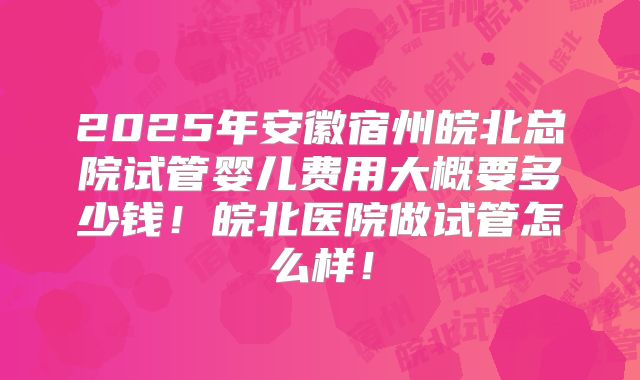 2025年安徽宿州皖北总院试管婴儿费用大概要多少钱！皖北医院做试管怎么样！