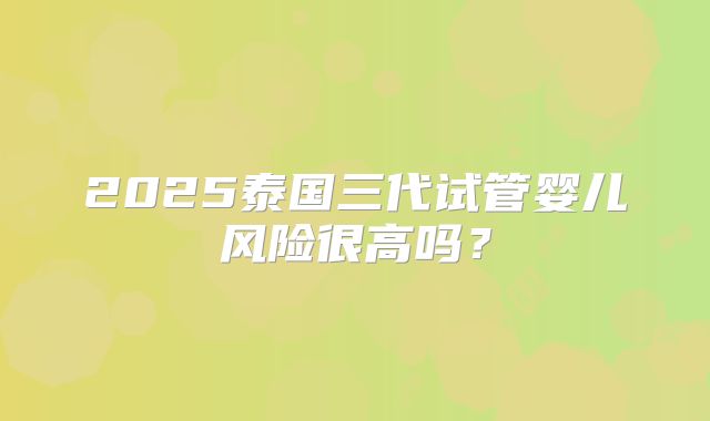 2025泰国三代试管婴儿风险很高吗？