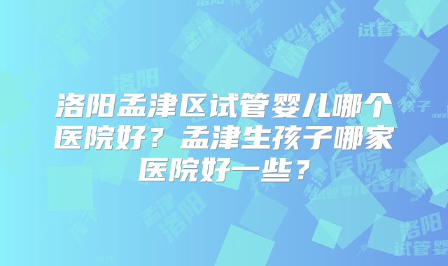 洛阳孟津区试管婴儿哪个医院好?孟津生孩子哪家医院好一些?