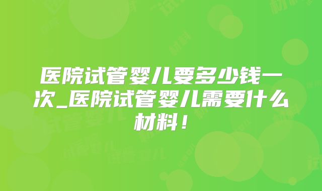 医院试管婴儿要多少钱一次_医院试管婴儿需要什么材料！