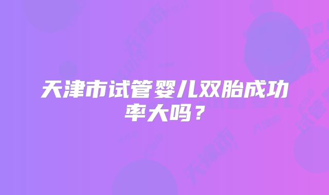 天津市试管婴儿双胎成功率大吗？