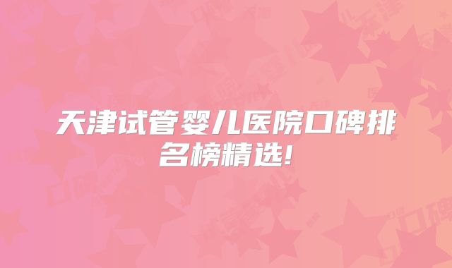 天津试管婴儿医院口碑排名榜精选!
