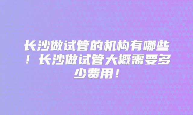 长沙做试管的机构有哪些!长沙做试管大概需要多少费用!
