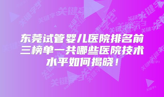 东莞试管婴儿医院排名前三榜单一共哪些医院技术水平如何揭晓！