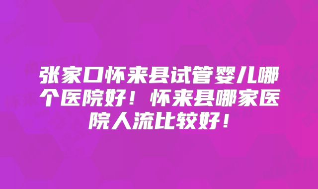 张家口怀来县试管婴儿哪个医院好！怀来县哪家医院人流比较好！