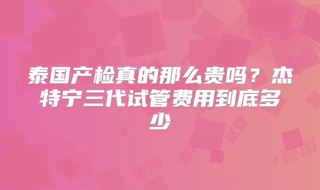 泰国产检真的那么贵吗?杰特宁三代试管费用到底多少