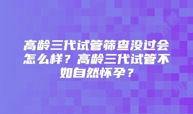 高龄三代试管筛查没过会怎么样?高龄三代试管不如自然怀孕?