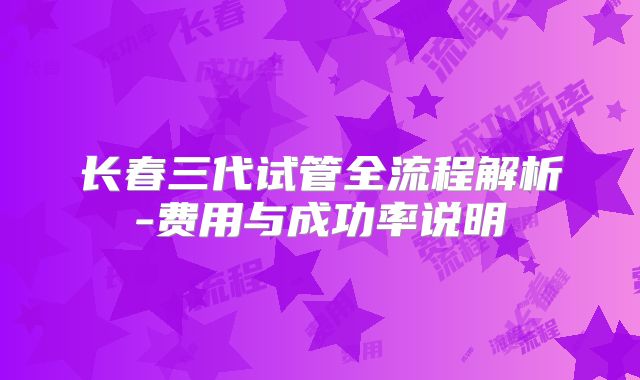 长春三代试管全流程解析-费用与成功率说明